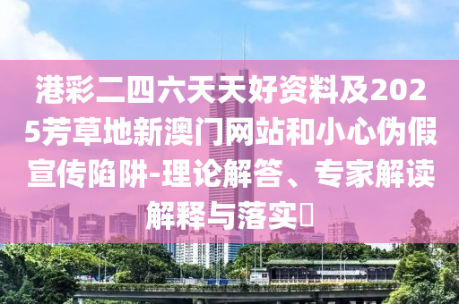 港彩二四六天天好資料及2025芳草地新澳門網(wǎng)站和小心偽假宣傳陷阱-理論解答、專家解讀解釋與落實?