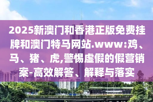2025新澳門和香港正版免費(fèi)掛牌和澳門特馬網(wǎng)站.www:雞、馬、豬、虎,警惕虛假的假營銷案-高效解答、解釋與落實(shí)