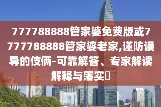 777788888管家婆免費(fèi)版或7777788888管家婆老家,謹(jǐn)防誤導(dǎo)的伎倆-可靠解答、專家解讀解釋與落實(shí)?