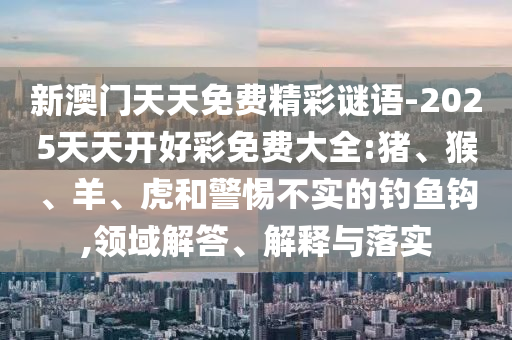 新澳門天天免費(fèi)精彩謎語-2025天天開好彩免費(fèi)大全:豬、猴、羊、虎和警惕不實(shí)的釣魚鉤,領(lǐng)域解答、解釋與落實(shí)