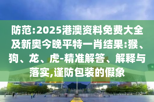 防范:2025港澳資料免費(fèi)大全及新奧今晚平特一肖結(jié)果:猴、狗、龍、虎-精準(zhǔn)解答、解釋與落實(shí),謹(jǐn)防包裝的假象
