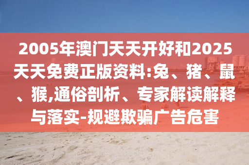 2005年澳門天天開好和2025天天免費正版資料:兔、豬、鼠、猴,通俗剖析、專家解讀解釋與落實-規(guī)避欺騙廣告危害