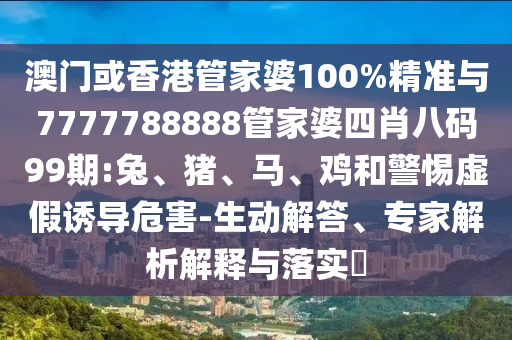 澳門或香港管家婆100%精準與7777788888管家婆四肖八碼99期:兔、豬、馬、雞和警惕虛假誘導(dǎo)危害-生動解答、專家解析解釋與落實?