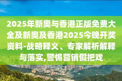 2025年新奧與香港正版免費(fèi)大全及新奧及香港2025今晚開獎資料-戰(zhàn)略釋義、專家解析解釋與落實,警惕營銷假把戲
