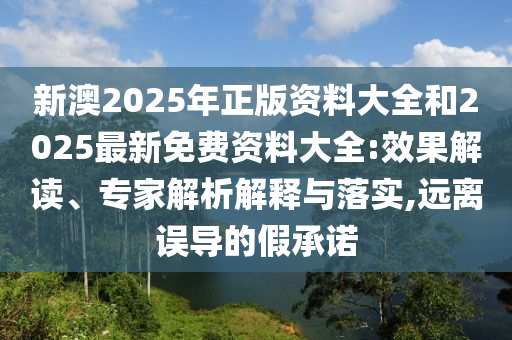 新澳2025年正版資料大全和2025最新免費(fèi)資料大全:效果解讀、專家解析解釋與落實,遠(yuǎn)離誤導(dǎo)的假承諾