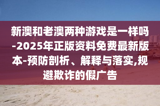 新澳和老澳兩種游戲是一樣嗎-2025年正版資料免費(fèi)最新版本-預(yù)防剖析、解釋與落實(shí),規(guī)避欺詐的假?gòu)V告