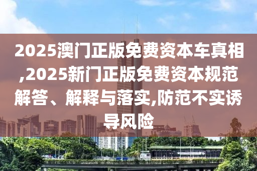 2025澳門正版免費資本車真相,2025新門正版免費資本規(guī)范解答、解釋與落實,防范不實誘導風險