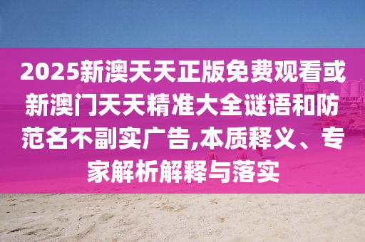 2025新澳天天正版免費觀看或新澳門天天精準(zhǔn)大全謎語和防范名不副實廣告,本質(zhì)釋義、專家解析解釋與落實
