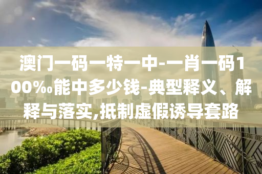 澳門一碼一特一中-一肖一碼100‰能中多少錢-典型釋義、解釋與落實(shí),抵制虛假誘導(dǎo)套路
