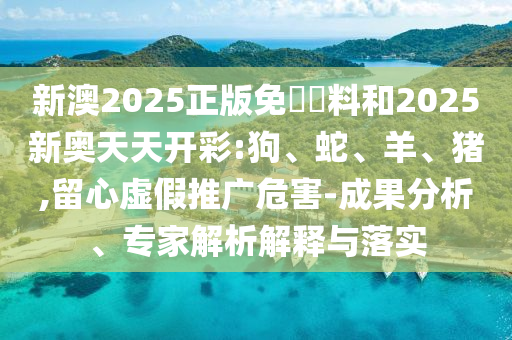 新澳2025正版免費(fèi)資料和2025新奧天天開(kāi)彩:狗、蛇、羊、豬,留心虛假推廣危害-成果分析、專(zhuān)家解析解釋與落實(shí)