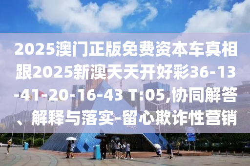 2025澳門正版免費(fèi)資本車真相跟2025新澳天天開(kāi)好彩36-13-41-20-16-43 T:05,協(xié)同解答、解釋與落實(shí)-留心欺詐性營(yíng)銷