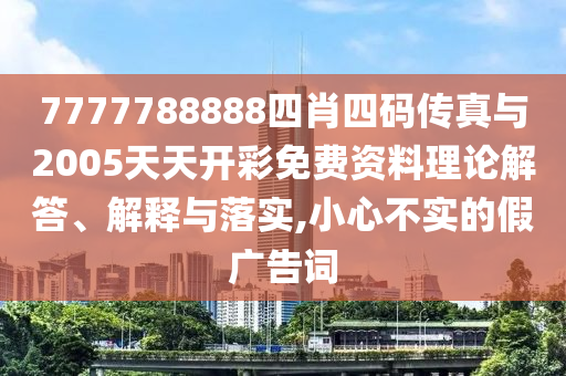 7777788888四肖四碼傳真與2005天天開(kāi)彩免費(fèi)資料理論解答、解釋與落實(shí),小心不實(shí)的假?gòu)V告詞