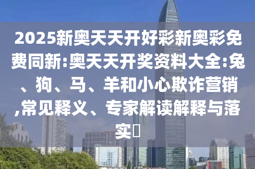 2025新奧天天開好彩新奧彩免費(fèi)同新:奧天天開獎(jiǎng)資料大全:兔、狗、馬、羊和小心欺詐營銷,常見釋義、專家解讀解釋與落實(shí)?