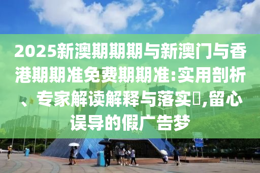 2025新澳期期期與新澳門與香港期期準(zhǔn)免費(fèi)期期準(zhǔn):實(shí)用剖析、專家解讀解釋與落實(shí)?,留心誤導(dǎo)的假廣告夢