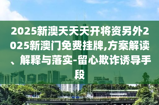 2025新澳天天天開將資另外2025新澳門免費掛牌,方案解讀、解釋與落實-留心欺詐誘導手段