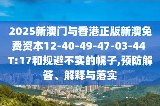 2025新澳門與香港正版新澳免費(fèi)資本12-40-49-47-03-44 T:17和規(guī)避不實(shí)的幌子,預(yù)防解答、解釋與落實(shí)