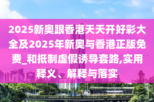 2025新奧跟香港天天開好彩大全及2025年新奧與香港正版免費_和抵制虛假誘導套路,實用釋義、解釋與落實