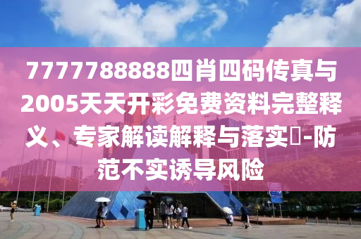 7777788888四肖四碼傳真與2005天天開彩免費資料完整釋義、專家解讀解釋與落實?-防范不實誘導風險