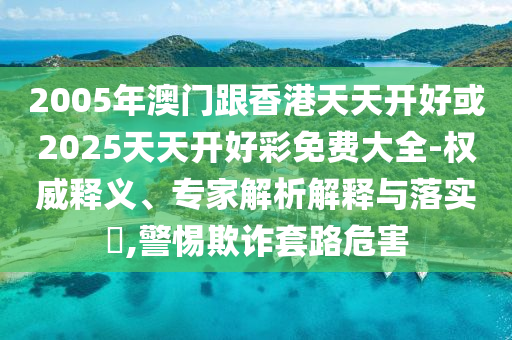 2005年澳門跟香港天天開好或2025天天開好彩免費大全-權(quán)威釋義、專家解析解釋與落實?,警惕欺詐套路危害