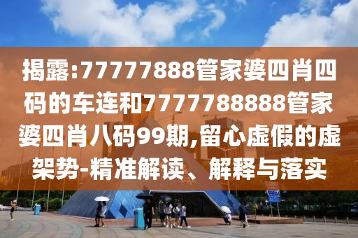 揭露:77777888管家婆四肖四碼的車連和7777788888管家婆四肖八碼99期,留心虛假的虛架勢(shì)-精準(zhǔn)解讀、解釋與落實(shí)