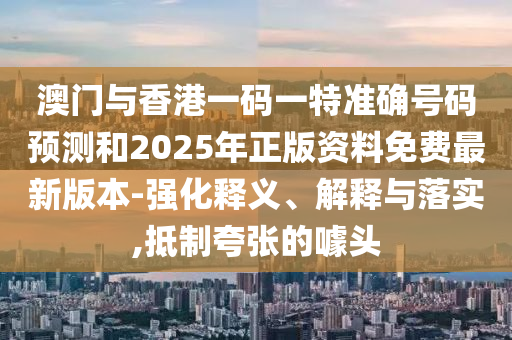 澳門與香港一碼一特準(zhǔn)確號碼預(yù)測和2025年正版資料免費最新版本-強化釋義、解釋與落實,抵制夸張的噱頭