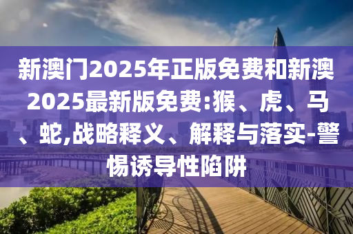 新澳門2025年正版免費(fèi)和新澳2025最新版免費(fèi):猴、虎、馬、蛇,戰(zhàn)略釋義、解釋與落實(shí)-警惕誘導(dǎo)性陷阱