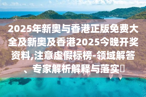 2025年新奧與香港正版免費大全及新奧及香港2025今晚開獎資料,注意虛假標榜-領(lǐng)域解答、專家解析解釋與落實?